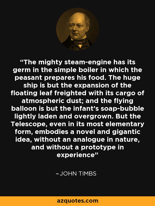 The mighty steam-engine has its germ in the simple boiler in which the peasant prepares his food. The huge ship is but the expansion of the floating leaf freighted with its cargo of atmospheric dust; and the flying balloon is but the infant's soap-bubble lightly laden and overgrown. But the Telescope, even in its most elementary form, embodies a novel and gigantic idea, without an analogue in nature, and without a prototype in experience - John Timbs