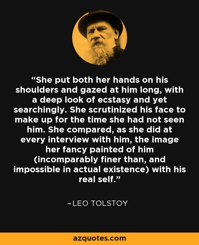 She put both her hands on his shoulders and gazed at him long, with a deep look of ecstasy and yet searchingly. She scrutinized his face to make up for the time she had not seen him. She compared, as she did at every interview with him, the image her fancy painted of him (incomparably finer than, and impossible in actual existence) with his real self. - Leo Tolstoy