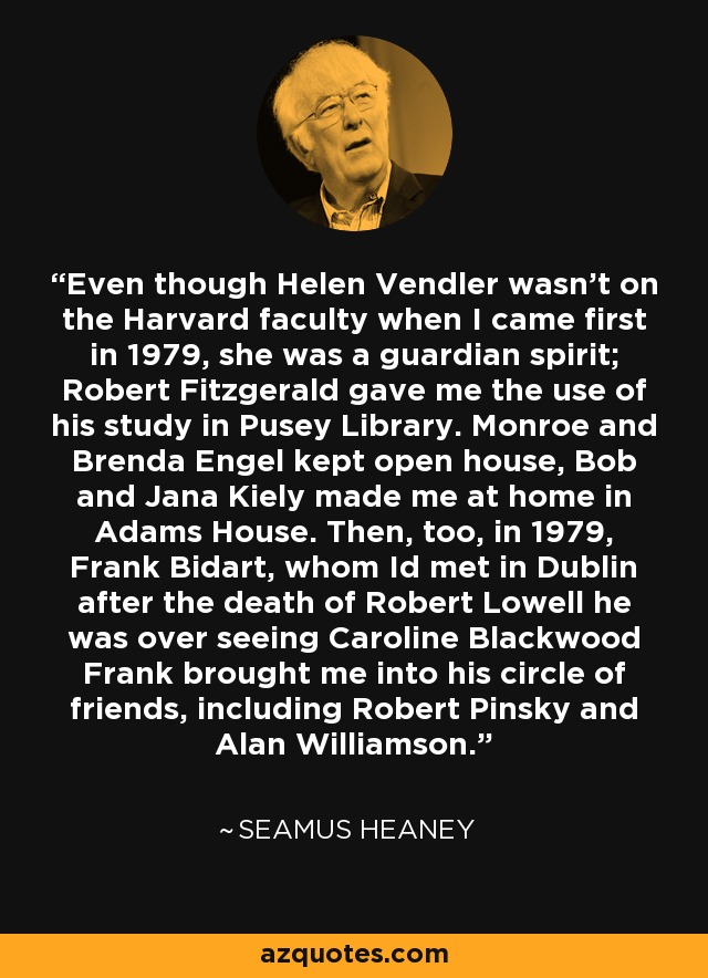 Even though Helen Vendler wasn't on the Harvard faculty when I came first in 1979, she was a guardian spirit; Robert Fitzgerald gave me the use of his study in Pusey Library. Monroe and Brenda Engel kept open house, Bob and Jana Kiely made me at home in Adams House. Then, too, in 1979, Frank Bidart, whom Id met in Dublin after the death of Robert Lowell he was over seeing Caroline Blackwood Frank brought me into his circle of friends, including Robert Pinsky and Alan Williamson. - Seamus Heaney