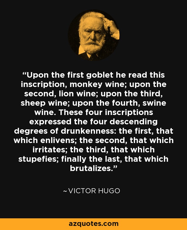 Upon the first goblet he read this inscription, monkey wine; upon the second, lion wine; upon the third, sheep wine; upon the fourth, swine wine. These four inscriptions expressed the four descending degrees of drunkenness: the first, that which enlivens; the second, that which irritates; the third, that which stupefies; finally the last, that which brutalizes. - Victor Hugo
