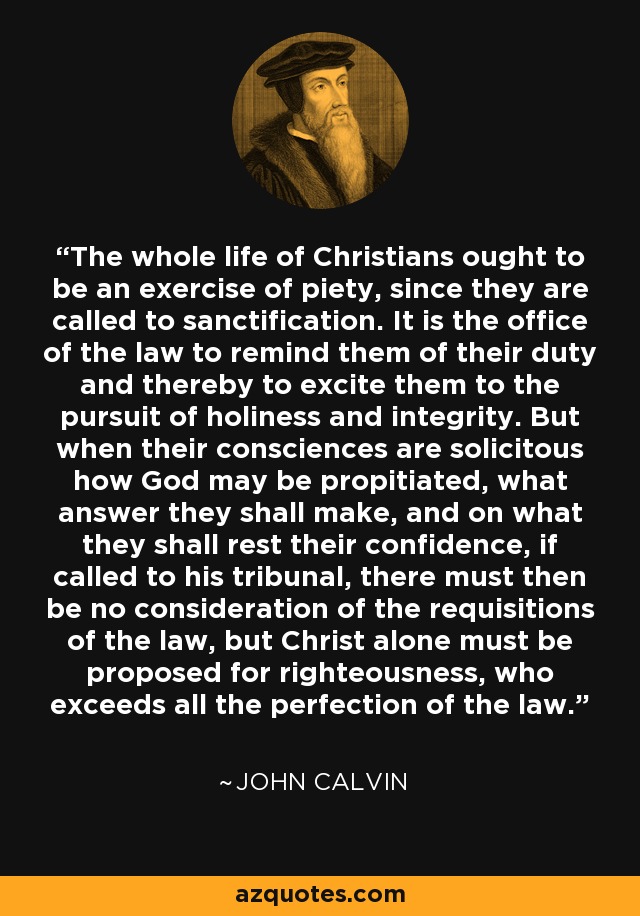 The whole life of Christians ought to be an exercise of piety, since they are called to sanctification. It is the office of the law to remind them of their duty and thereby to excite them to the pursuit of holiness and integrity. But when their consciences are solicitous how God may be propitiated, what answer they shall make, and on what they shall rest their confidence, if called to his tribunal, there must then be no consideration of the requisitions of the law, but Christ alone must be proposed for righteousness, who exceeds all the perfection of the law. - John Calvin