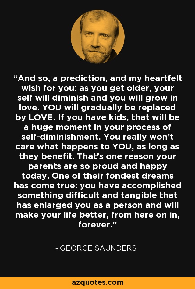 And so, a prediction, and my heartfelt wish for you: as you get older, your self will diminish and you will grow in love. YOU will gradually be replaced by LOVE. If you have kids, that will be a huge moment in your process of self-diminishment. You really won't care what happens to YOU, as long as they benefit. That's one reason your parents are so proud and happy today. One of their fondest dreams has come true: you have accomplished something difficult and tangible that has enlarged you as a person and will make your life better, from here on in, forever. - George Saunders