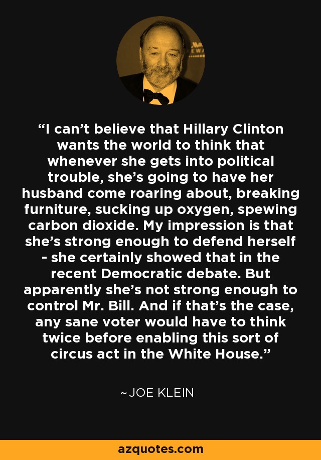 I can't believe that Hillary Clinton wants the world to think that whenever she gets into political trouble, she's going to have her husband come roaring about, breaking furniture, sucking up oxygen, spewing carbon dioxide. My impression is that she's strong enough to defend herself - she certainly showed that in the recent Democratic debate. But apparently she's not strong enough to control Mr. Bill. And if that's the case, any sane voter would have to think twice before enabling this sort of circus act in the White House. - Joe Klein