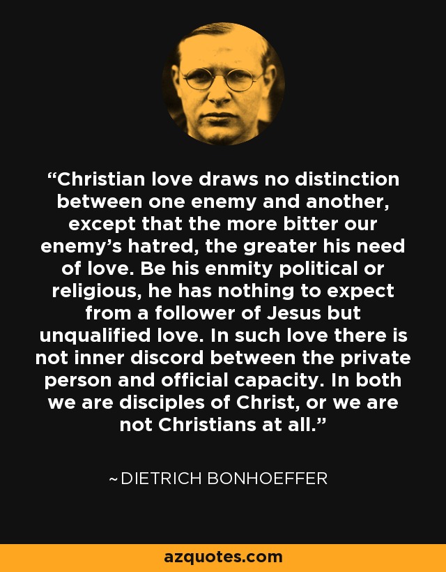 Christian love draws no distinction between one enemy and another, except that the more bitter our enemy's hatred, the greater his need of love. Be his enmity political or religious, he has nothing to expect from a follower of Jesus but unqualified love. In such love there is not inner discord between the private person and official capacity. In both we are disciples of Christ, or we are not Christians at all. - Dietrich Bonhoeffer