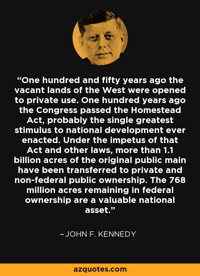 One hundred and fifty years ago the vacant lands of the West were opened to private use. One hundred years ago the Congress passed the Homestead Act, probably the single greatest stimulus to national development ever enacted. Under the impetus of that Act and other laws, more than 1.1 billion acres of the original public main have been transferred to private and non-federal public ownership. The 768 million acres remaining in federal ownership are a valuable national asset. - John F. Kennedy