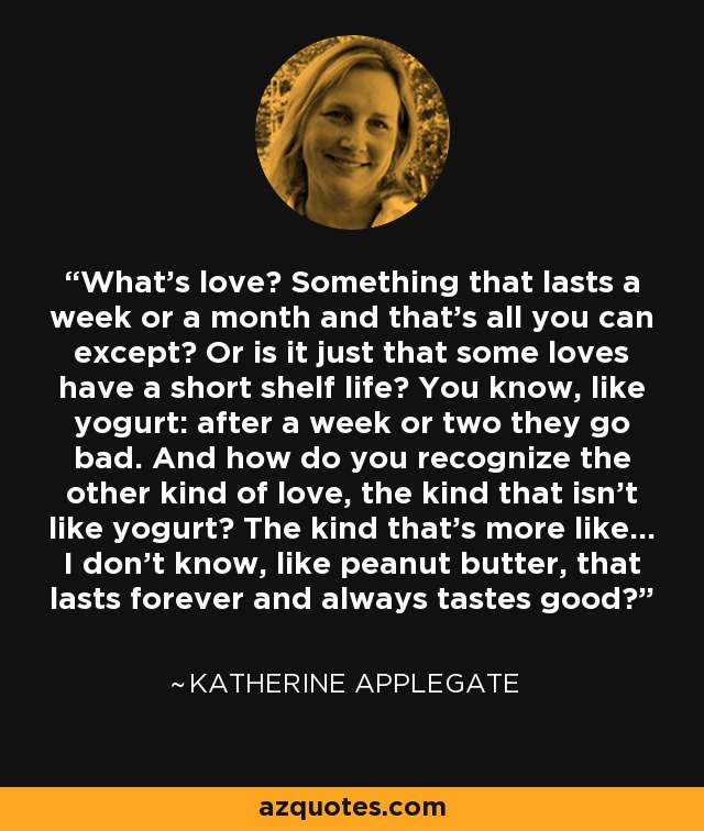 What's love? Something that lasts a week or a month and that's all you can except? Or is it just that some loves have a short shelf life? You know, like yogurt: after a week or two they go bad. And how do you recognize the other kind of love, the kind that isn't like yogurt? The kind that's more like... I don't know, like peanut butter, that lasts forever and always tastes good? - Katherine Applegate