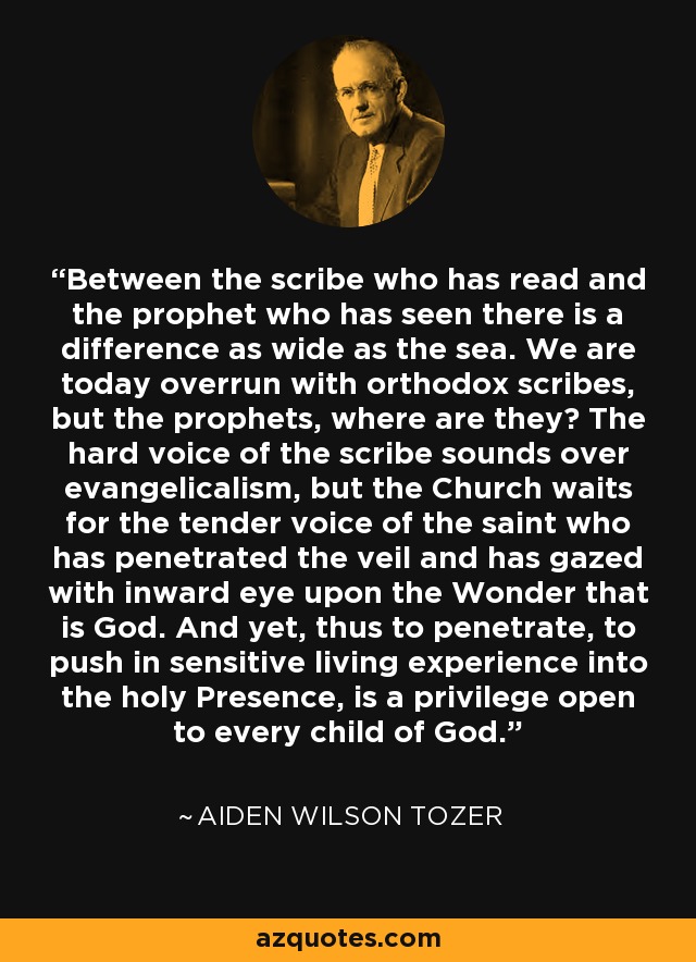 Between the scribe who has read and the prophet who has seen there is a difference as wide as the sea. We are today overrun with orthodox scribes, but the prophets, where are they? The hard voice of the scribe sounds over evangelicalism, but the Church waits for the tender voice of the saint who has penetrated the veil and has gazed with inward eye upon the Wonder that is God. And yet, thus to penetrate, to push in sensitive living experience into the holy Presence, is a privilege open to every child of God. - Aiden Wilson Tozer