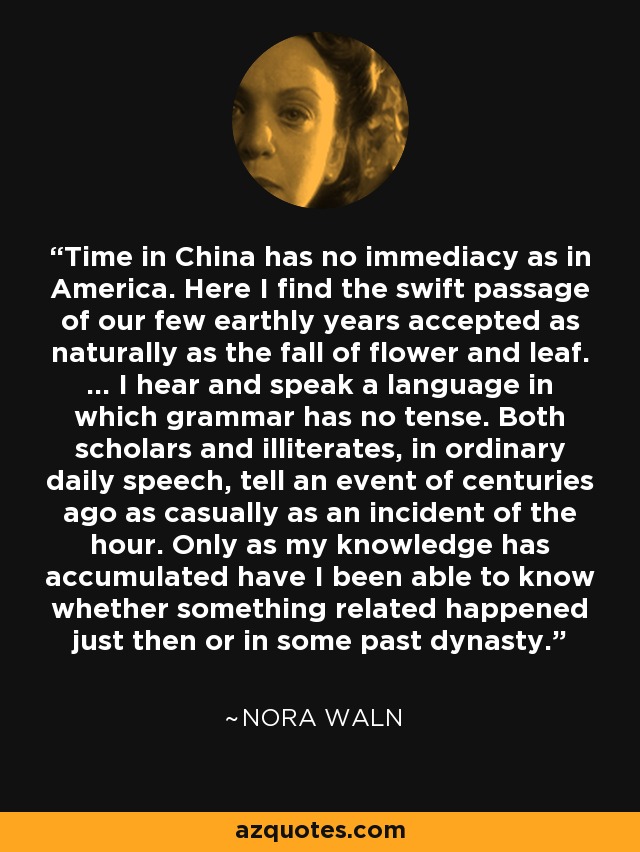 Time in China has no immediacy as in America. Here I find the swift passage of our few earthly years accepted as naturally as the fall of flower and leaf. ... I hear and speak a language in which grammar has no tense. Both scholars and illiterates, in ordinary daily speech, tell an event of centuries ago as casually as an incident of the hour. Only as my knowledge has accumulated have I been able to know whether something related happened just then or in some past dynasty. - Nora Waln