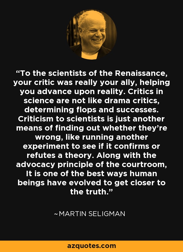 To the scientists of the Renaissance, your critic was really your ally, helping you advance upon reality. Critics in science are not like drama critics, determining flops and successes. Criticism to scientists is just another means of finding out whether they're wrong, like running another experiment to see if it confirms or refutes a theory. Along with the advocacy principle of the courtroom, It is one of the best ways human beings have evolved to get closer to the truth. - Martin Seligman