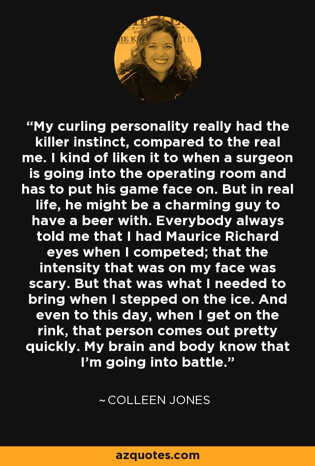 My curling personality really had the killer instinct, compared to the real me. I kind of liken it to when a surgeon is going into the operating room and has to put his game face on. But in real life, he might be a charming guy to have a beer with. Everybody always told me that I had Maurice Richard eyes when I competed; that the intensity that was on my face was scary. But that was what I needed to bring when I stepped on the ice. And even to this day, when I get on the rink, that person comes out pretty quickly. My brain and body know that I'm going into battle. - Colleen Jones