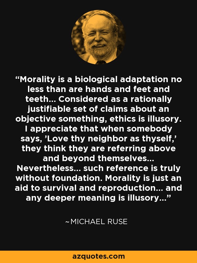 Morality is a biological adaptation no less than are hands and feet and teeth... Considered as a rationally justifiable set of claims about an objective something, ethics is illusory. I appreciate that when somebody says, 'Love thy neighbor as thyself,' they think they are referring above and beyond themselves... Nevertheless... such reference is truly without foundation. Morality is just an aid to survival and reproduction... and any deeper meaning is illusory... - Michael Ruse Morality is a biological adaptation no less than are hands and feet and teeth... Considered as a rationally justifiable set of claims about an objective something, ethics is illusory. I appreciate that when somebody says, 'Love thy neighbor as thyself,' they think they are referring above and beyond themselves... Nevertheless... such reference is truly without foundation. Morality is just an aid to survival and reproduction... and any deeper meaning is illusory... - Michael Ruse