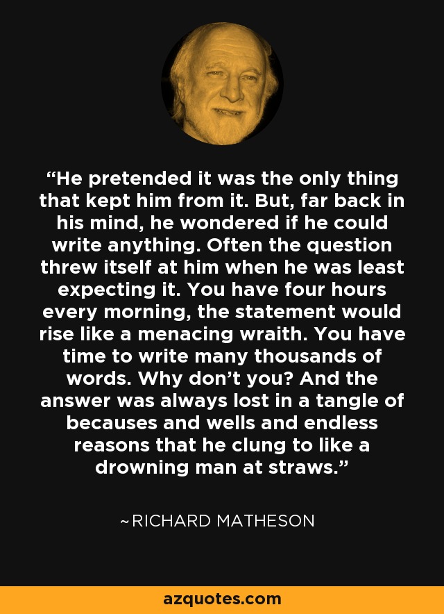 He pretended it was the only thing that kept him from it. But, far back in his mind, he wondered if he could write anything. Often the question threw itself at him when he was least expecting it. You have four hours every morning, the statement would rise like a menacing wraith. You have time to write many thousands of words. Why don't you? And the answer was always lost in a tangle of becauses and wells and endless reasons that he clung to like a drowning man at straws. - Richard Matheson