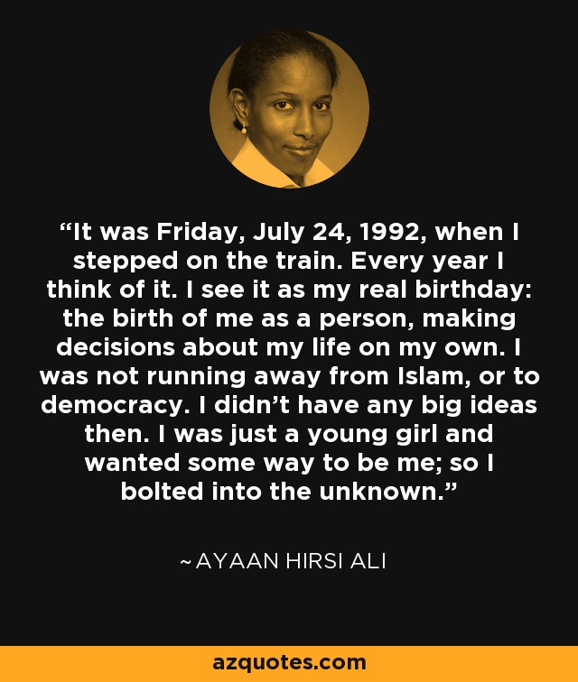 It was Friday, July 24, 1992, when I stepped on the train. Every year I think of it. I see it as my real birthday: the birth of me as a person, making decisions about my life on my own. I was not running away from Islam, or to democracy. I didn't have any big ideas then. I was just a young girl and wanted some way to be me; so I bolted into the unknown. - Ayaan Hirsi Ali