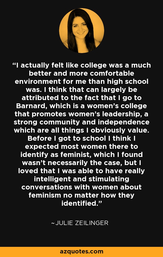 I actually felt like college was a much better and more comfortable environment for me than high school was. I think that can largely be attributed to the fact that I go to Barnard, which is a women's college that promotes women's leadership, a strong community and independence which are all things I obviously value. Before I got to school I think I expected most women there to identify as feminist, which I found wasn't necessarily the case, but I loved that I was able to have really intelligent and stimulating conversations with women about feminism no matter how they identified. - Julie Zeilinger
