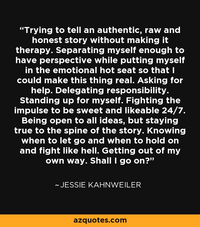 Trying to tell an authentic, raw and honest story without making it therapy. Separating myself enough to have perspective while putting myself in the emotional hot seat so that I could make this thing real. Asking for help. Delegating responsibility. Standing up for myself. Fighting the impulse to be sweet and likeable 24/7. Being open to all ideas, but staying true to the spine of the story. Knowing when to let go and when to hold on and fight like hell. Getting out of my own way. Shall I go on? - Jessie Kahnweiler