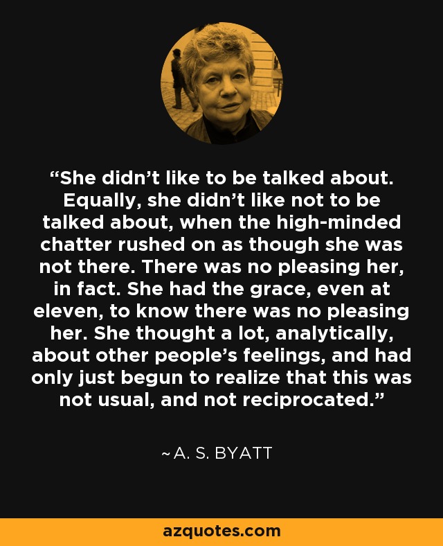 She didn't like to be talked about. Equally, she didn't like not to be talked about, when the high-minded chatter rushed on as though she was not there. There was no pleasing her, in fact. She had the grace, even at eleven, to know there was no pleasing her. She thought a lot, analytically, about other people's feelings, and had only just begun to realize that this was not usual, and not reciprocated. - A. S. Byatt