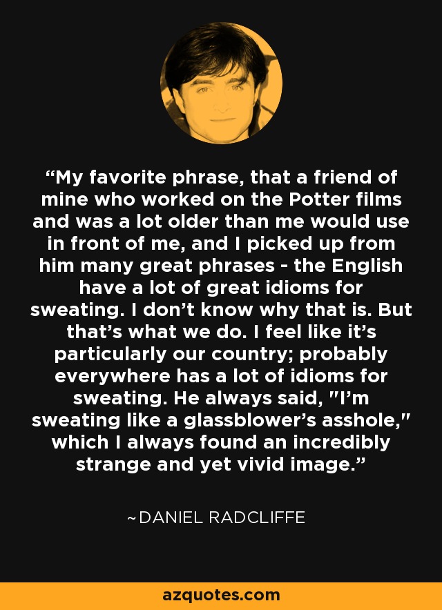 My favorite phrase, that a friend of mine who worked on the Potter films and was a lot older than me would use in front of me, and I picked up from him many great phrases - the English have a lot of great idioms for sweating. I don't know why that is. But that's what we do. I feel like it's particularly our country; probably everywhere has a lot of idioms for sweating. He always said, 