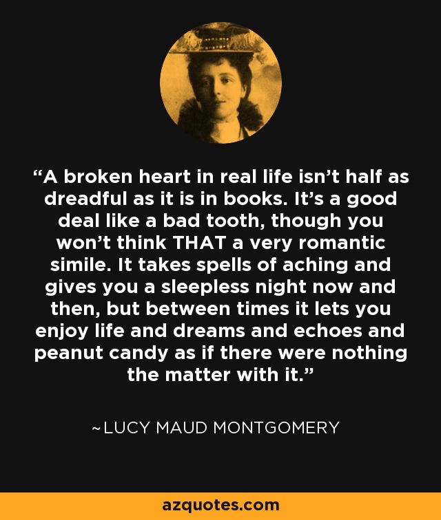 A broken heart in real life isn't half as dreadful as it is in books. It's a good deal like a bad tooth, though you won't think THAT a very romantic simile. It takes spells of aching and gives you a sleepless night now and then, but between times it lets you enjoy life and dreams and echoes and peanut candy as if there were nothing the matter with it. - Lucy Maud Montgomery