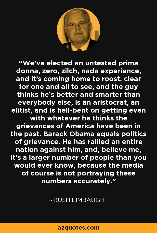 We've elected an untested prima donna, zero, zilch, nada experience, and it's coming home to roost, clear for one and all to see, and the guy thinks he's better and smarter than everybody else, is an aristocrat, an elitist, and is hell-bent on getting even with whatever he thinks the grievances of America have been in the past. Barack Obama equals politics of grievance. He has rallied an entire nation against him, and, believe me, it's a larger number of people than you would ever know, because the media of course is not portraying these numbers accurately. - Rush Limbaugh