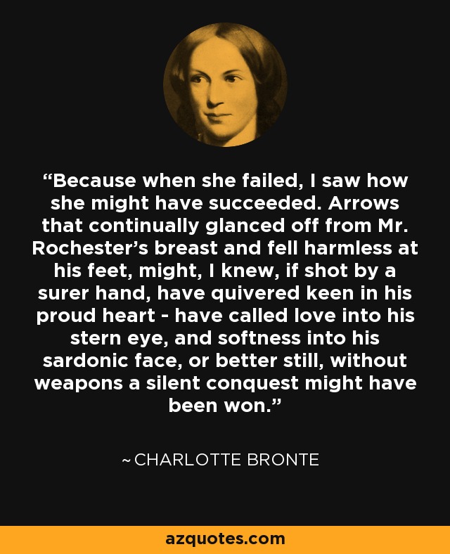 Because when she failed, I saw how she might have succeeded. Arrows that continually glanced off from Mr. Rochester's breast and fell harmless at his feet, might, I knew, if shot by a surer hand, have quivered keen in his proud heart - have called love into his stern eye, and softness into his sardonic face, or better still, without weapons a silent conquest might have been won. - Charlotte Bronte