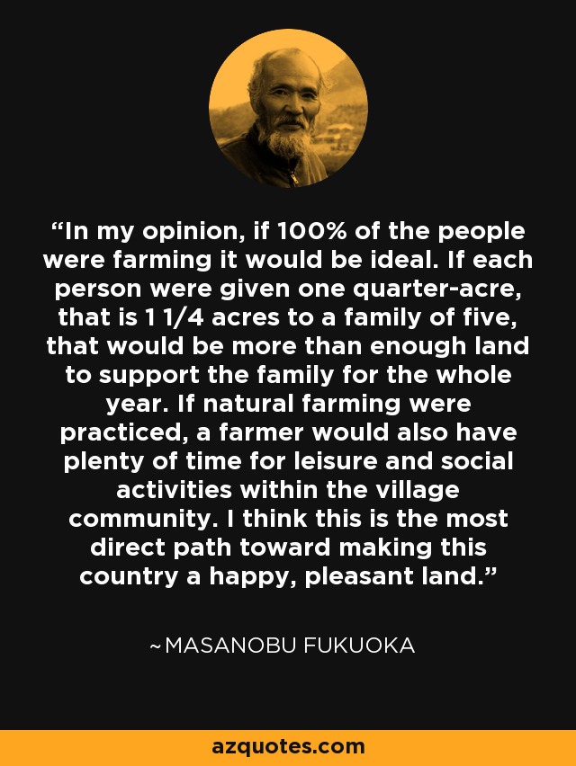 In my opinion, if 100% of the people were farming it would be ideal. If each person were given one quarter-acre, that is 1 1/4 acres to a family of five, that would be more than enough land to support the family for the whole year. If natural farming were practiced, a farmer would also have plenty of time for leisure and social activities within the village community. I think this is the most direct path toward making this country a happy, pleasant land. - Masanobu Fukuoka