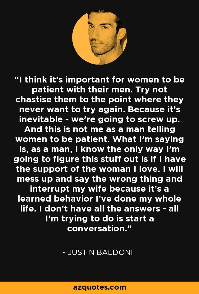 I think it's important for women to be patient with their men. Try not chastise them to the point where they never want to try again. Because it's inevitable - we're going to screw up. And this is not me as a man telling women to be patient. What I'm saying is, as a man, I know the only way I'm going to figure this stuff out is if I have the support of the woman I love. I will mess up and say the wrong thing and interrupt my wife because it's a learned behavior I've done my whole life. I don't have all the answers - all I'm trying to do is start a conversation. - Justin Baldoni