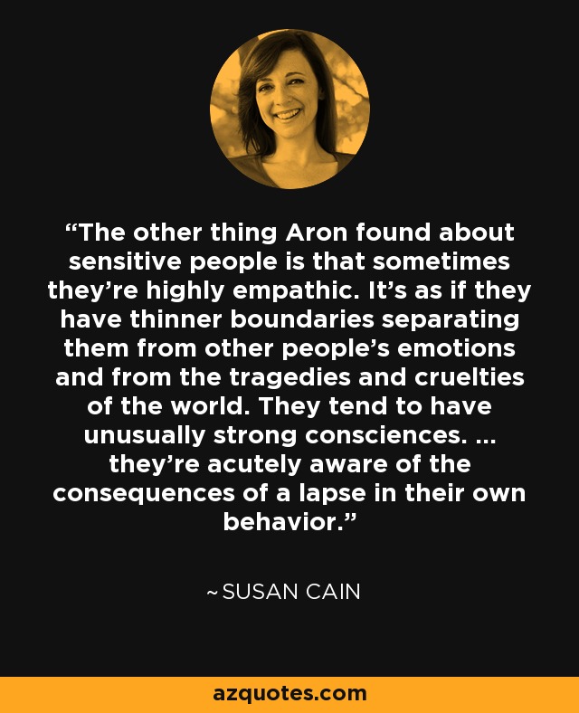 The other thing Aron found about sensitive people is that sometimes they're highly empathic. It's as if they have thinner boundaries separating them from other people's emotions and from the tragedies and cruelties of the world. They tend to have unusually strong consciences. ... they're acutely aware of the consequences of a lapse in their own behavior. - Susan Cain