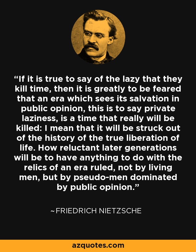If it is true to say of the lazy that they kill time, then it is greatly to be feared that an era which sees its salvation in public opinion, this is to say private laziness, is a time that really will be killed: I mean that it will be struck out of the history of the true liberation of life. How reluctant later generations will be to have anything to do with the relics of an era ruled, not by living men, but by pseudo-men dominated by public opinion. - Friedrich Nietzsche
