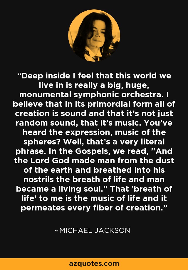 Deep inside I feel that this world we live in is really a big, huge, monumental symphonic orchestra. I believe that in its primordial form all of creation is sound and that it's not just random sound, that it's music. You've heard the expression, music of the spheres? Well, that's a very literal phrase. In the Gospels, we read, 