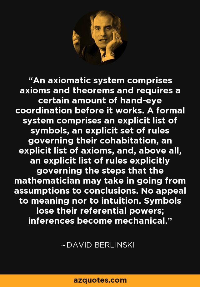 An axiomatic system comprises axioms and theorems and requires a certain amount of hand-eye coordination before it works. A formal system comprises an explicit list of symbols, an explicit set of rules governing their cohabitation, an explicit list of axioms, and, above all, an explicit list of rules explicitly governing the steps that the mathematician may take in going from assumptions to conclusions. No appeal to meaning nor to intuition. Symbols lose their referential powers; inferences become mechanical. - David Berlinski