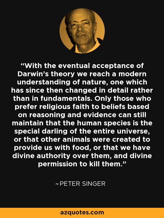 With the eventual acceptance of Darwin's theory we reach a modern understanding of nature, one which has since then changed in detail rather than in fundamentals. Only those who prefer religious faith to beliefs based on reasoning and evidence can still maintain that the human species is the special darling of the entire universe, or that other animals were created to provide us with food, or that we have divine authority over them, and divine permission to kill them. - Peter Singer