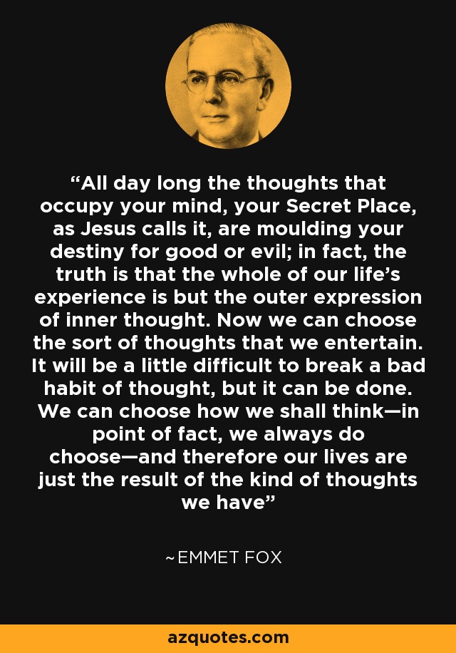 All day long the thoughts that occupy your mind, your Secret Place, as Jesus calls it, are moulding your destiny for good or evil; in fact, the truth is that the whole of our life’s experience is but the outer expression of inner thought. Now we can choose the sort of thoughts that we entertain. It will be a little difficult to break a bad habit of thought, but it can be done. We can choose how we shall think—in point of fact, we always do choose—and therefore our lives are just the result of the kind of thoughts we have - Emmet Fox