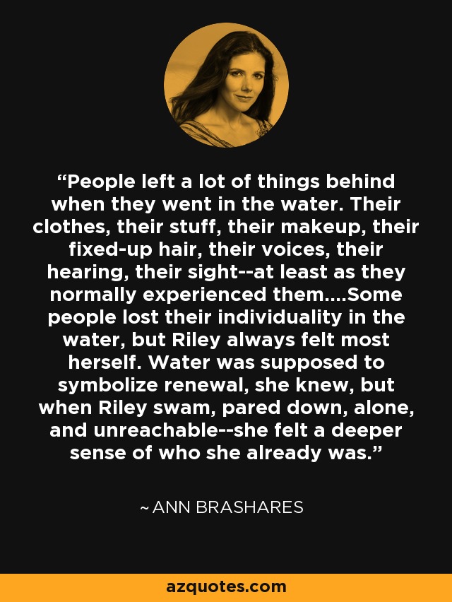 People left a lot of things behind when they went in the water. Their clothes, their stuff, their makeup, their fixed-up hair, their voices, their hearing, their sight--at least as they normally experienced them....Some people lost their individuality in the water, but Riley always felt most herself. Water was supposed to symbolize renewal, she knew, but when Riley swam, pared down, alone, and unreachable--she felt a deeper sense of who she already was. - Ann Brashares