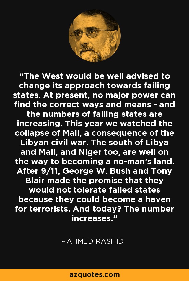 The West would be well advised to change its approach towards failing states. At present, no major power can find the correct ways and means - and the numbers of failing states are increasing. This year we watched the collapse of Mali, a consequence of the Libyan civil war. The south of Libya and Mali, and Niger too, are well on the way to becoming a no-man's land. After 9/11, George W. Bush and Tony Blair made the promise that they would not tolerate failed states because they could become a haven for terrorists. And today? The number increases. - Ahmed Rashid