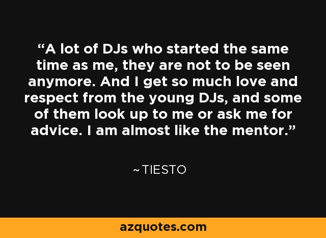 A lot of DJs who started the same time as me, they are not to be seen anymore. And I get so much love and respect from the young DJs, and some of them look up to me or ask me for advice. I am almost like the mentor. - Tiesto