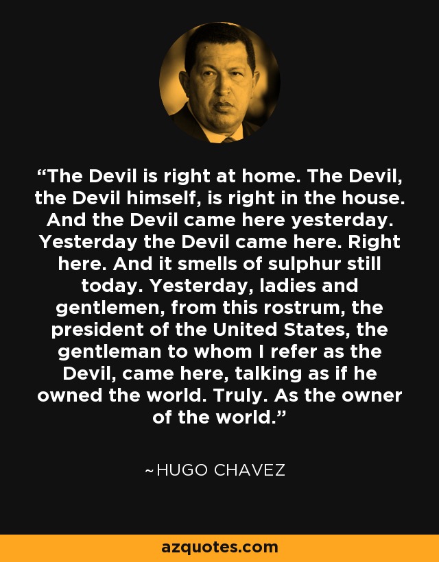 The Devil is right at home. The Devil, the Devil himself, is right in the house. And the Devil came here yesterday. Yesterday the Devil came here. Right here. And it smells of sulphur still today. Yesterday, ladies and gentlemen, from this rostrum, the president of the United States, the gentleman to whom I refer as the Devil, came here, talking as if he owned the world. Truly. As the owner of the world. - Hugo Chavez