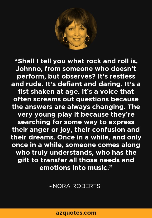 Shall I tell you what rock and roll is, Johnno, from someone who doesn't perform, but observes? It's restless and rude. It's defiant and daring. It's a fist shaken at age. It's a voice that often screams out questions because the answers are always changing. The very young play it because they're searching for some way to express their anger or joy, their confusion and their dreams. Once in a while, and only once in a while, someone comes along who truly understands, who has the gift to transfer all those needs and emotions into music. - Nora Roberts