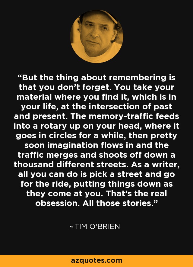 But the thing about remembering is that you don't forget. You take your material where you find it, which is in your life, at the intersection of past and present. The memory-traffic feeds into a rotary up on your head, where it goes in circles for a while, then pretty soon imagination flows in and the traffic merges and shoots off down a thousand different streets. As a writer, all you can do is pick a street and go for the ride, putting things down as they come at you. That's the real obsession. All those stories. - Tim O'Brien