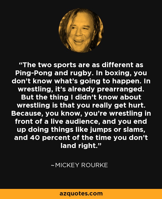 The two sports are as different as Ping-Pong and rugby. In boxing, you don’t know what’s going to happen. In wrestling, it’s already prearranged. But the thing I didn’t know about wrestling is that you really get hurt. Because, you know, you’re wrestling in front of a live audience, and you end up doing things like jumps or slams, and 40 percent of the time you don’t land right. - Mickey Rourke