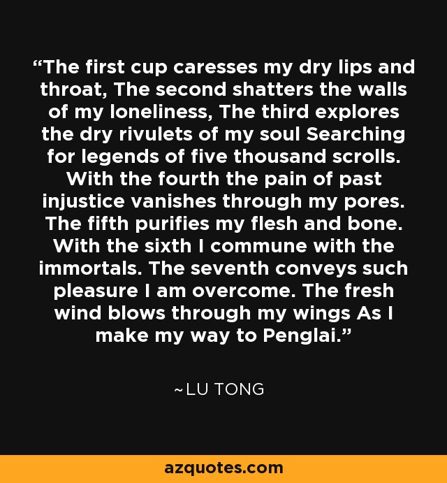 The first cup caresses my dry lips and throat, The second shatters the walls of my loneliness, The third explores the dry rivulets of my soul Searching for legends of five thousand scrolls. With the fourth the pain of past injustice vanishes through my pores. The fifth purifies my flesh and bone. With the sixth I commune with the immortals. The seventh conveys such pleasure I am overcome. The fresh wind blows through my wings As I make my way to Penglai. - Lu Tong