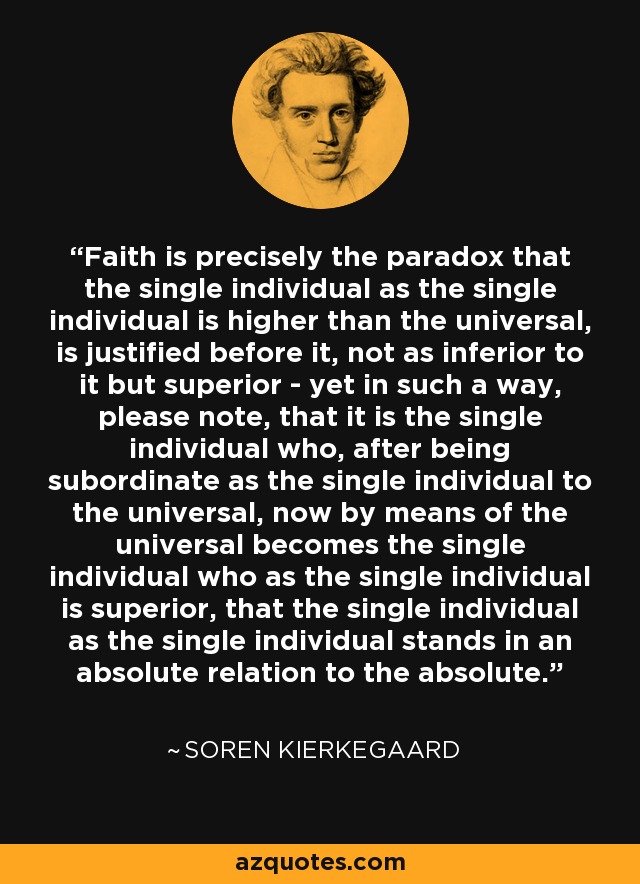 Faith is precisely the paradox that the single individual as the single individual is higher than the universal, is justified before it, not as inferior to it but superior - yet in such a way, please note, that it is the single individual who, after being subordinate as the single individual to the universal, now by means of the universal becomes the single individual who as the single individual is superior, that the single individual as the single individual stands in an absolute relation to the absolute. - Soren Kierkegaard