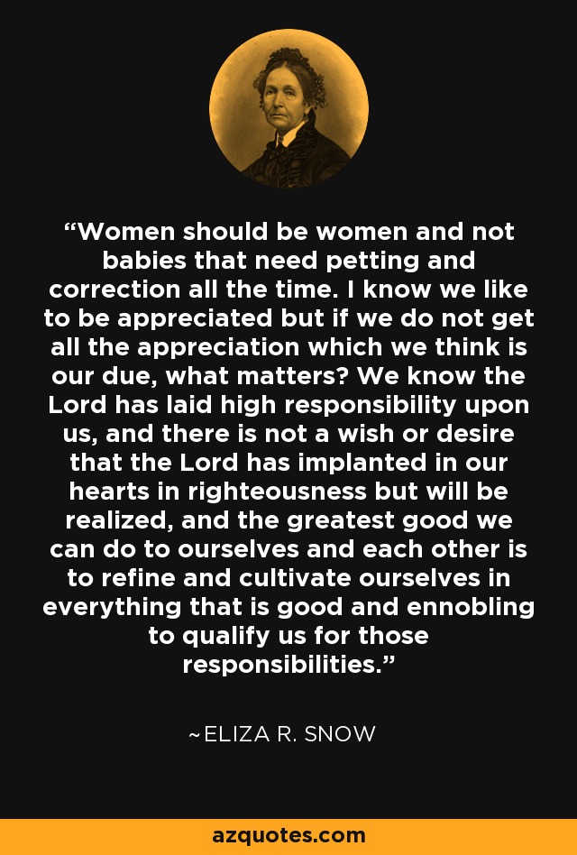 Women should be women and not babies that need petting and correction all the time. I know we like to be appreciated but if we do not get all the appreciation which we think is our due, what matters? We know the Lord has laid high responsibility upon us, and there is not a wish or desire that the Lord has implanted in our hearts in righteousness but will be realized, and the greatest good we can do to ourselves and each other is to refine and cultivate ourselves in everything that is good and ennobling to qualify us for those responsibilities. - Eliza R. Snow