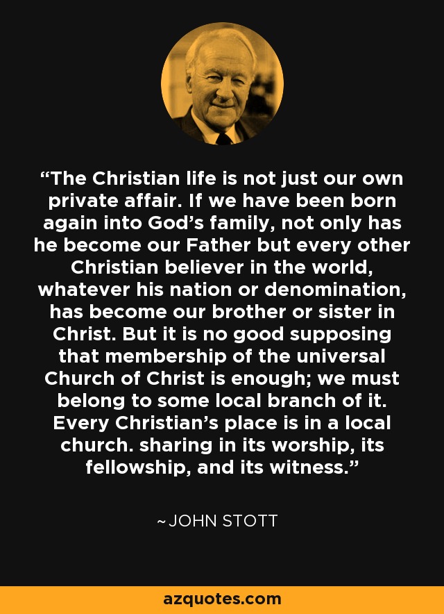 The Christian life is not just our own private affair. If we have been born again into God's family, not only has he become our Father but every other Christian believer in the world, whatever his nation or denomination, has become our brother or sister in Christ. But it is no good supposing that membership of the universal Church of Christ is enough; we must belong to some local branch of it. Every Christian's place is in a local church. sharing in its worship, its fellowship, and its witness. - John Stott