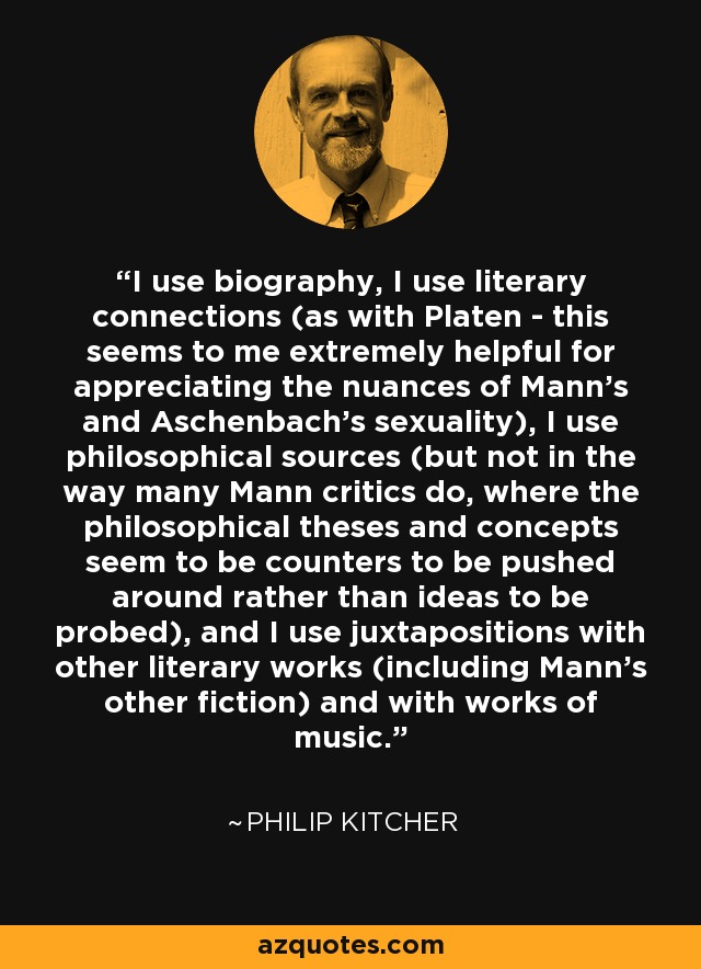 I use biography, I use literary connections (as with Platen - this seems to me extremely helpful for appreciating the nuances of Mann's and Aschenbach's sexuality), I use philosophical sources (but not in the way many Mann critics do, where the philosophical theses and concepts seem to be counters to be pushed around rather than ideas to be probed), and I use juxtapositions with other literary works (including Mann's other fiction) and with works of music. - Philip Kitcher