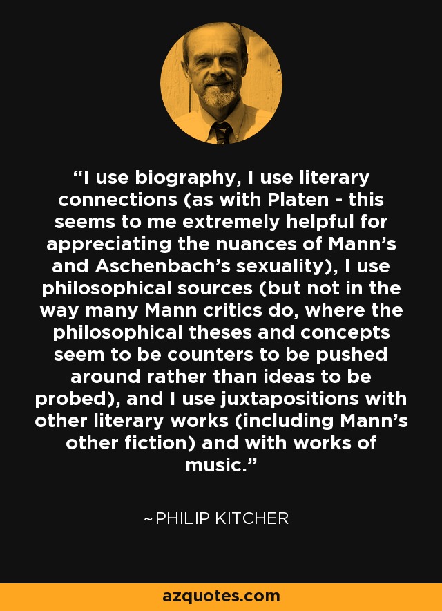I use biography, I use literary connections (as with Platen - this seems to me extremely helpful for appreciating the nuances of Mann's and Aschenbach's sexuality), I use philosophical sources (but not in the way many Mann critics do, where the philosophical theses and concepts seem to be counters to be pushed around rather than ideas to be probed), and I use juxtapositions with other literary works (including Mann's other fiction) and with works of music. - Philip Kitcher