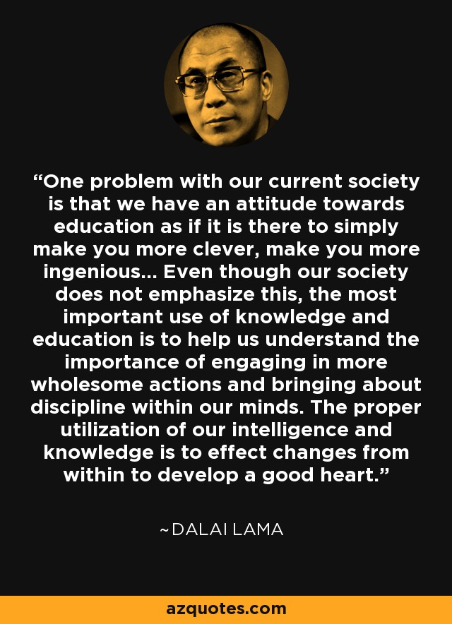 One problem with our current society is that we have an attitude towards education as if it is there to simply make you more clever, make you more ingenious... Even though our society does not emphasize this, the most important use of knowledge and education is to help us understand the importance of engaging in more wholesome actions and bringing about discipline within our minds. The proper utilization of our intelligence and knowledge is to effect changes from within to develop a good heart. - Dalai Lama