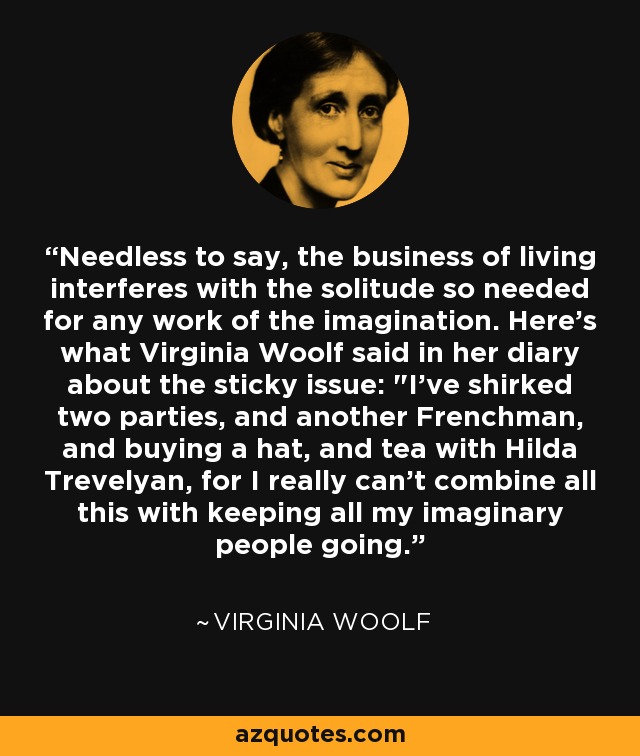Needless to say, the business of living interferes with the solitude so needed for any work of the imagination. Here's what Virginia Woolf said in her diary about the sticky issue: 