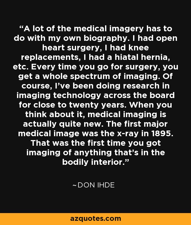 A lot of the medical imagery has to do with my own biography. I had open heart surgery, I had knee replacements, I had a hiatal hernia, etc. Every time you go for surgery, you get a whole spectrum of imaging. Of course, I've been doing research in imaging technology across the board for close to twenty years. When you think about it, medical imaging is actually quite new. The first major medical image was the x-ray in 1895. That was the first time you got imaging of anything that's in the bodily interior. - Don Ihde
