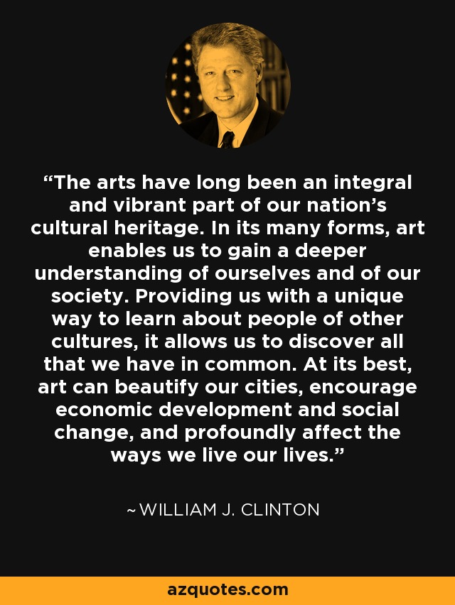 The arts have long been an integral and vibrant part of our nation's cultural heritage. In its many forms, art enables us to gain a deeper understanding of ourselves and of our society. Providing us with a unique way to learn about people of other cultures, it allows us to discover all that we have in common. At its best, art can beautify our cities, encourage economic development and social change, and profoundly affect the ways we live our lives. - William J. Clinton