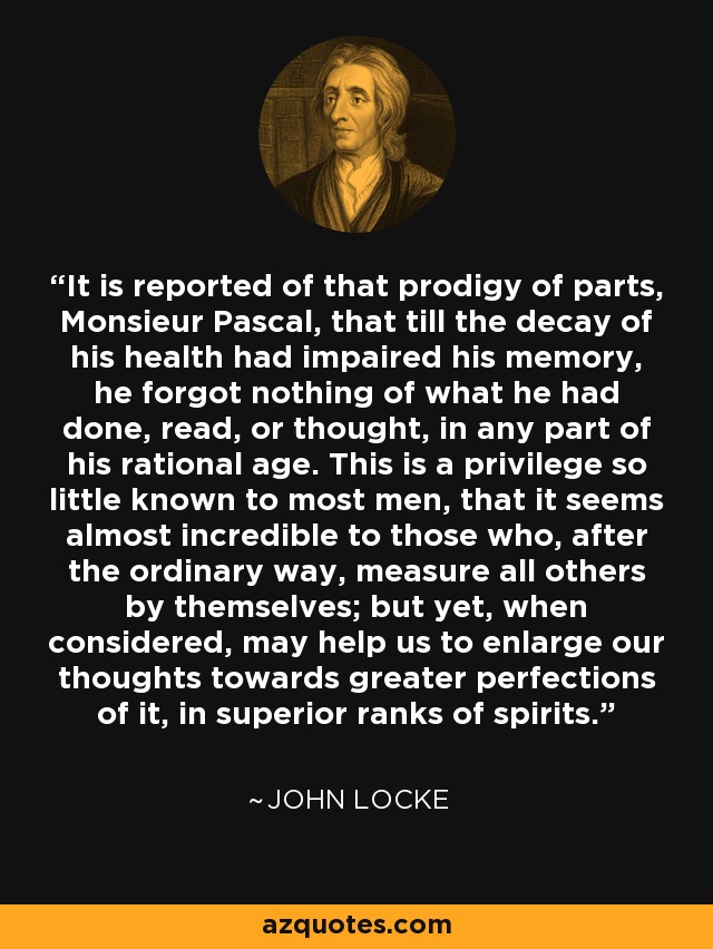 It is reported of that prodigy of parts, Monsieur Pascal, that till the decay of his health had impaired his memory, he forgot nothing of what he had done, read, or thought, in any part of his rational age. This is a privilege so little known to most men, that it seems almost incredible to those who, after the ordinary way, measure all others by themselves; but yet, when considered, may help us to enlarge our thoughts towards greater perfections of it, in superior ranks of spirits. - John Locke